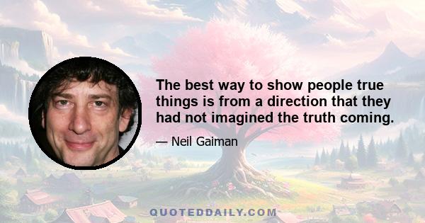 The best way to show people true things is from a direction that they had not imagined the truth coming.