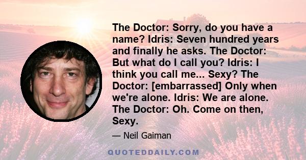 The Doctor: Sorry, do you have a name? Idris: Seven hundred years and finally he asks. The Doctor: But what do I call you? Idris: I think you call me... Sexy? The Doctor: [embarrassed] Only when we're alone. Idris: We