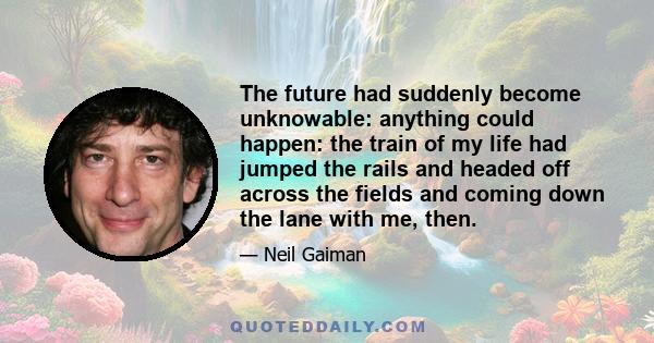 The future had suddenly become unknowable: anything could happen: the train of my life had jumped the rails and headed off across the fields and coming down the lane with me, then.