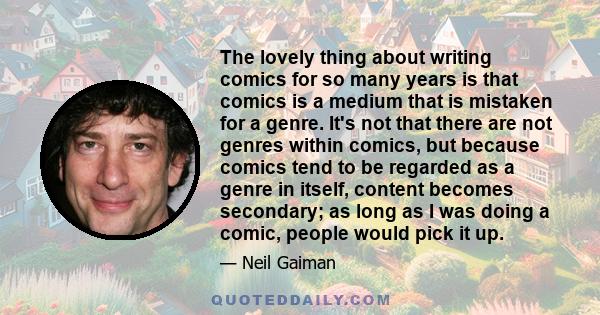 The lovely thing about writing comics for so many years is that comics is a medium that is mistaken for a genre. It's not that there are not genres within comics, but because comics tend to be regarded as a genre in