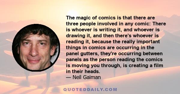 The magic of comics is that there are three people involved in any comic: There is whoever is writing it, and whoever is drawing it, and then there's whoever is reading it, because the really important things in comics