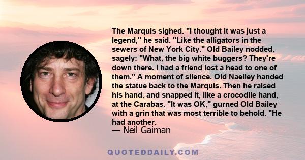 The Marquis sighed. I thought it was just a legend, he said. Like the alligators in the sewers of New York City. Old Bailey nodded, sagely: What, the big white buggers? They're down there. I had a friend lost a head to