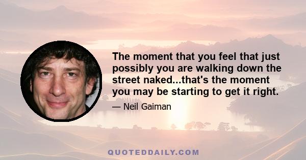 The moment that you feel that just possibly you are walking down the street naked...that's the moment you may be starting to get it right.