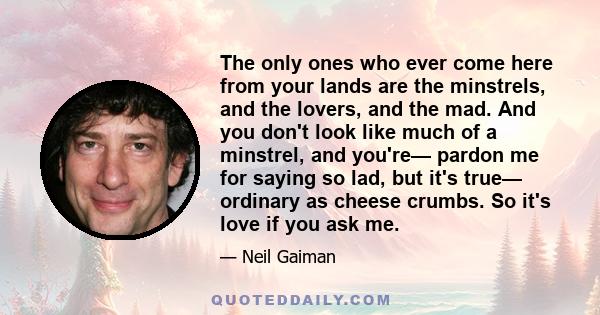 The only ones who ever come here from your lands are the minstrels, and the lovers, and the mad. And you don't look like much of a minstrel, and you're— pardon me for saying so lad, but it's true— ordinary as cheese