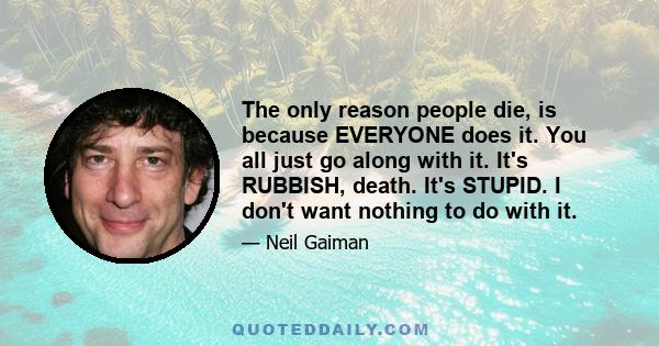 The only reason people die, is because EVERYONE does it. You all just go along with it. It's RUBBISH, death. It's STUPID. I don't want nothing to do with it.