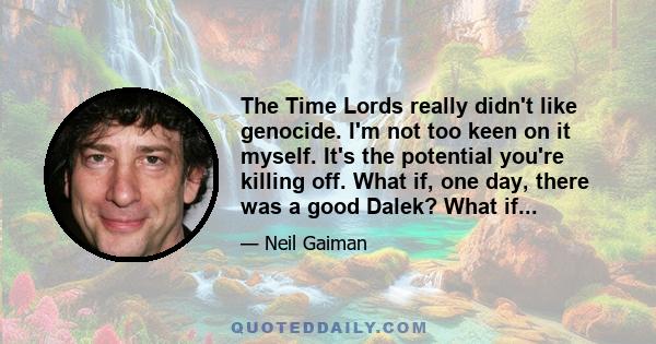 The Time Lords really didn't like genocide. I'm not too keen on it myself. It's the potential you're killing off. What if, one day, there was a good Dalek? What if...