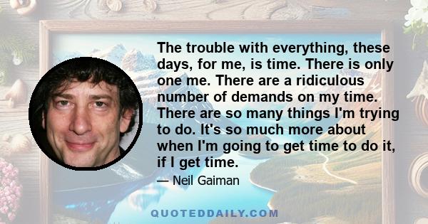 The trouble with everything, these days, for me, is time. There is only one me. There are a ridiculous number of demands on my time. There are so many things I'm trying to do. It's so much more about when I'm going to