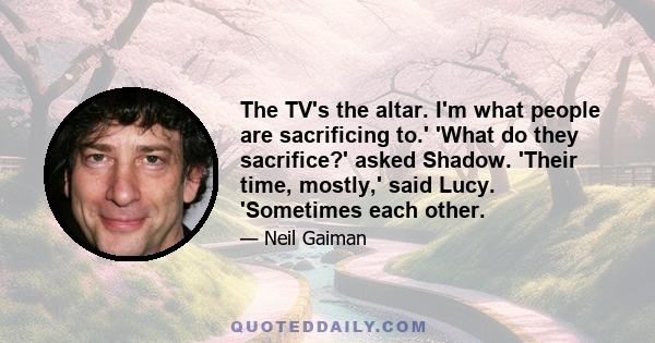 The TV's the altar. I'm what people are sacrificing to.' 'What do they sacrifice?' asked Shadow. 'Their time, mostly,' said Lucy. 'Sometimes each other.