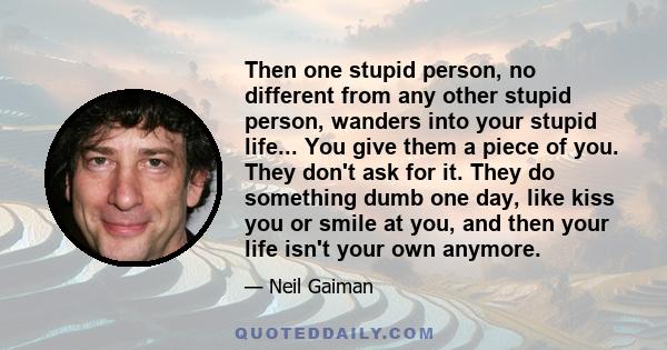 Then one stupid person, no different from any other stupid person, wanders into your stupid life... You give them a piece of you. They don't ask for it. They do something dumb one day, like kiss you or smile at you, and 