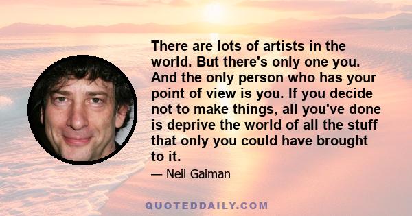 There are lots of artists in the world. But there's only one you. And the only person who has your point of view is you. If you decide not to make things, all you've done is deprive the world of all the stuff that only