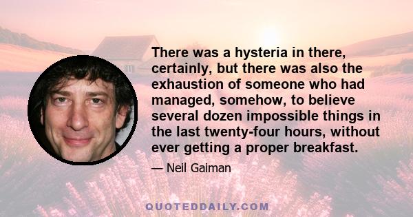 There was a hysteria in there, certainly, but there was also the exhaustion of someone who had managed, somehow, to believe several dozen impossible things in the last twenty-four hours, without ever getting a proper