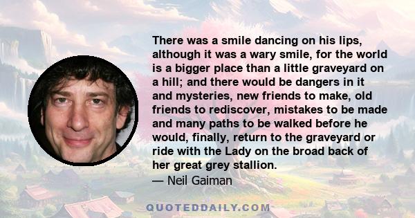 There was a smile dancing on his lips, although it was a wary smile, for the world is a bigger place than a little graveyard on a hill; and there would be dangers in it and mysteries, new friends to make, old friends to 