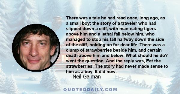 There was a tale he had read once, long ago, as a small boy: the story of a traveler who had slipped down a cliff, with man-eating tigers above him and a lethal fall below him, who managed to stop his fall halfway down