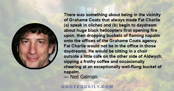 There was something about being in the vicinity of Grahame Coats that always made Fat Charlie (a) speak in cliches and (b) begin to daydream about huge black helicopters first opening fire upon, then dropping buckets of 