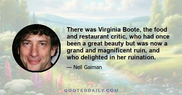 There was Virginia Boote, the food and restaurant critic, who had once been a great beauty but was now a grand and magnificent ruin, and who delighted in her ruination.