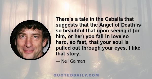 There's a tale in the Caballa that suggests that the Angel of Death is so beautiful that upon seeing it (or him, or her) you fall in love so hard, so fast, that your soul is pulled out through your eyes. I like that