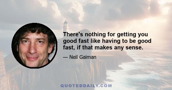 There's nothing for getting you good fast like having to be good fast, if that makes any sense.