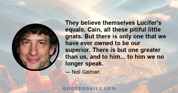 They believe themselves Lucifer's equals, Cain, all these pitiful little gnats. But there is only one that we have ever owned to be our superior. There is but one greater than us, and to him... to him we no longer speak.