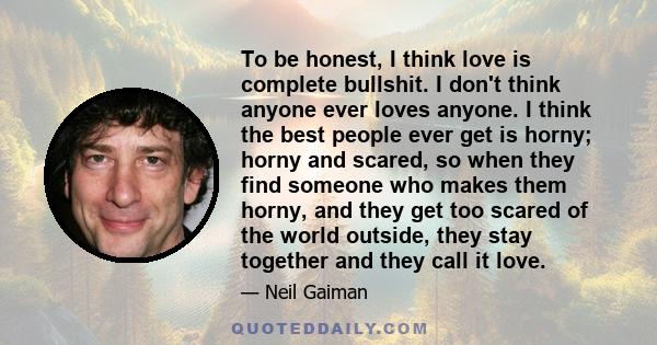 To be honest, I think love is complete bullshit. I don't think anyone ever loves anyone. I think the best people ever get is horny; horny and scared, so when they find someone who makes them horny, and they get too