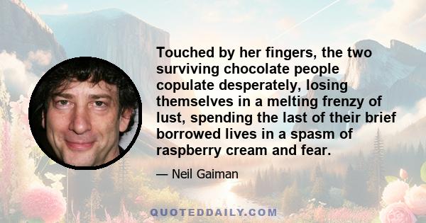 Touched by her fingers, the two surviving chocolate people copulate desperately, losing themselves in a melting frenzy of lust, spending the last of their brief borrowed lives in a spasm of raspberry cream and fear.