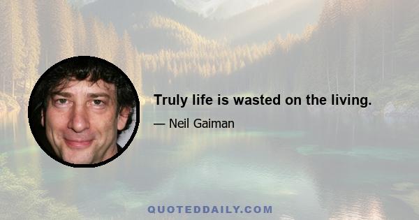 Truly life is wasted on the living.