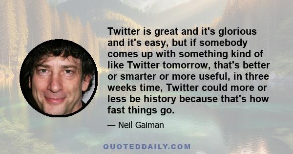 Twitter is great and it's glorious and it's easy, but if somebody comes up with something kind of like Twitter tomorrow, that's better or smarter or more useful, in three weeks time, Twitter could more or less be