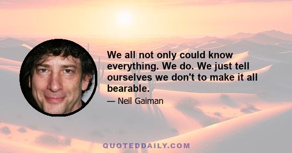 We all not only could know everything. We do. We just tell ourselves we don't to make it all bearable.