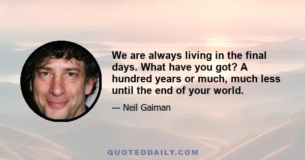 We are always living in the final days. What have you got? A hundred years or much, much less until the end of your world.