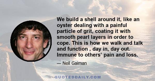 We build a shell around it, like an oyster dealing with a painful particle of grit, coating it with smooth pearl layers in order to cope. This is how we walk and talk and function , day in, day out. Immune to others’