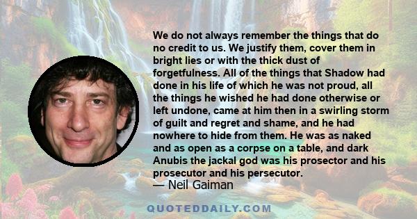 We do not always remember the things that do no credit to us. We justify them, cover them in bright lies or with the thick dust of forgetfulness. All of the things that Shadow had done in his life of which he was not