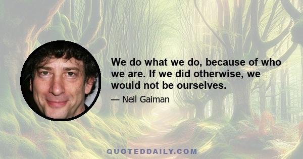 We do what we do, because of who we are. If we did otherwise, we would not be ourselves.