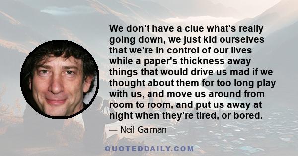 We don't have a clue what's really going down, we just kid ourselves that we're in control of our lives while a paper's thickness away things that would drive us mad if we thought about them for too long play with us,