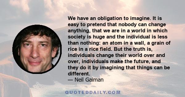 We have an obligation to imagine. It is easy to pretend that nobody can change anything, that we are in a world in which society is huge and the individual is less than nothing: an atom in a wall, a grain of rice in a