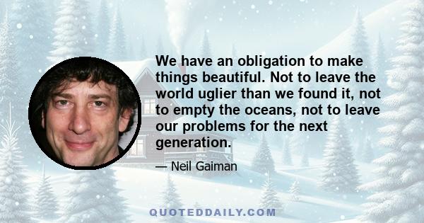 We have an obligation to make things beautiful. Not to leave the world uglier than we found it, not to empty the oceans, not to leave our problems for the next generation.