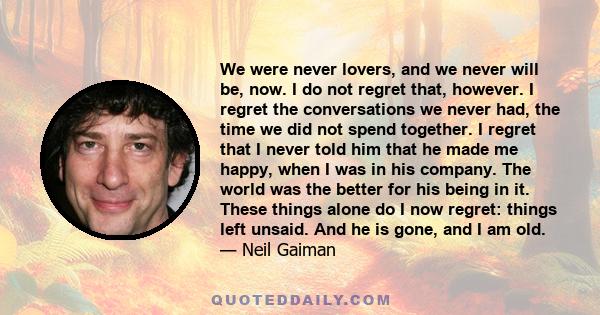 We were never lovers, and we never will be, now. I do not regret that, however. I regret the conversations we never had, the time we did not spend together. I regret that I never told him that he made me happy, when I