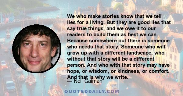 We who make stories know that we tell lies for a living. But they are good lies that say true things, and we owe it to our readers to build them as best we can. Because somewhere out there is someone who needs that