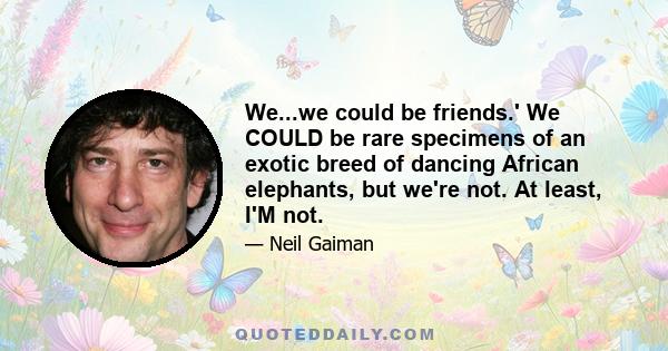 We...we could be friends.' We COULD be rare specimens of an exotic breed of dancing African elephants, but we're not. At least, I'M not.