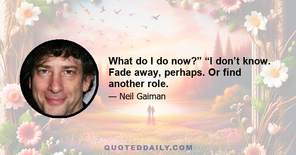 What do I do now?” “I don’t know. Fade away, perhaps. Or find another role.