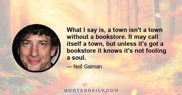 What I say is, a town isn't a town without a bookstore. It may call itself a town, but unless it's got a bookstore it knows it's not fooling a soul.