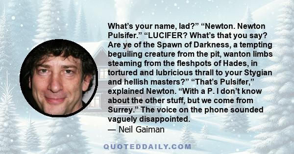 What’s your name, lad?” “Newton. Newton Pulsifer.” “LUCIFER? What’s that you say? Are ye of the Spawn of Darkness, a tempting beguiling creature from the pit, wanton limbs steaming from the fleshpots of Hades, in