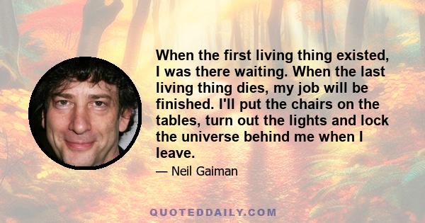 When the first living thing existed, I was there waiting. When the last living thing dies, my job will be finished. I'll put the chairs on the tables, turn out the lights and lock the universe behind me when I leave.