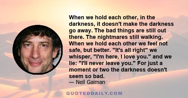 When we hold each other, in the darkness, it doesn't make the darkness go away. The bad things are still out there. The nightmares still walking. When we hold each other we feel not safe, but better. It's all right we