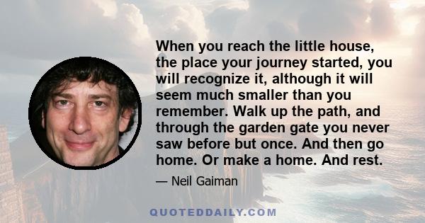 When you reach the little house, the place your journey started, you will recognize it, although it will seem much smaller than you remember. Walk up the path, and through the garden gate you never saw before but once.