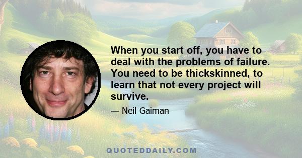 When you start off, you have to deal with the problems of failure. You need to be thickskinned, to learn that not every project will survive.