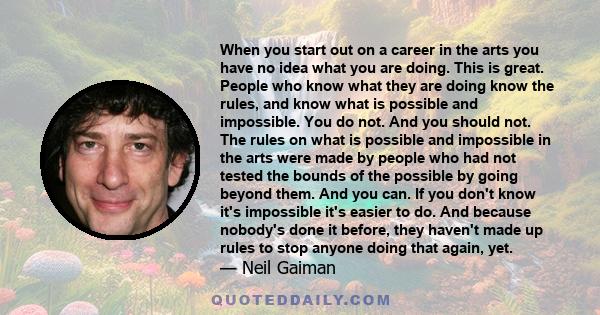 When you start out on a career in the arts you have no idea what you are doing. This is great. People who know what they are doing know the rules, and know what is possible and impossible. You do not. And you should