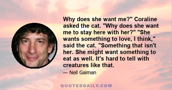 Why does she want me? Coraline asked the cat. Why does she want me to stay here with her? She wants something to love, I think, said the cat. Something that isn't her. She might want something to eat as well. It's hard