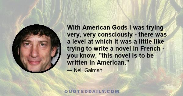 With American Gods I was trying very, very consciously - there was a level at which it was a little like trying to write a novel in French - you know, this novel is to be written in American.