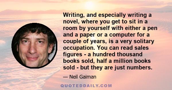 Writing, and especially writing a novel, where you get to sit in a room by yourself with either a pen and a paper or a computer for a couple of years, is a very solitary occupation. You can read sales figures - a