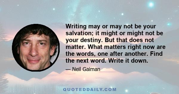 Writing may or may not be your salvation; it might or might not be your destiny. But that does not matter. What matters right now are the words, one after another. Find the next word. Write it down.