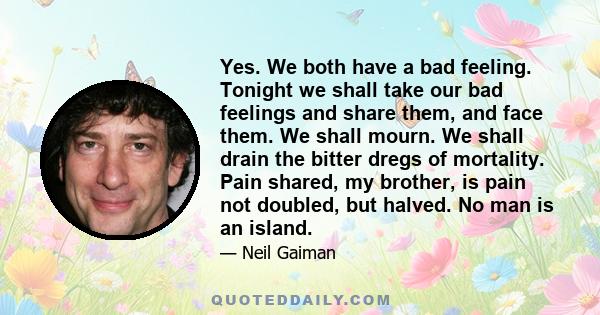 Yes. We both have a bad feeling. Tonight we shall take our bad feelings and share them, and face them. We shall mourn. We shall drain the bitter dregs of mortality. Pain shared, my brother, is pain not doubled, but